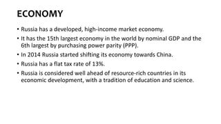 ECONOMY
• Russia has a developed, high-income market economy.
• It has the 15th largest economy in the world by nominal GDP and the
6th largest by purchasing power parity (PPP).
• In 2014 Russia started shifting its economy towards China.
• Russia has a flat tax rate of 13%.
• Russia is considered well ahead of resource-rich countries in its
economic development, with a tradition of education and science.
 