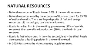 NATURAL RESOURCES
• Natural resources of Russia is over 20% of the world’s reserves.
• Natural resources used by the economy of Russia account for 95.7%
of national wealth. There are large deposits of fuel and energy
resources: oil, natural gas, coal and uranium ore.
• Russia is ranked first in the world by gas reserves (32% of world’s
reserves), the second in oil production (10%), the third - in coal
reserves.
• Russia is first in iron ores, in tin – the second, lead - the third. Russia
also occupies a leading position in the world in wood.
• In 2005 Russia was the richest country in gold reserves.
 