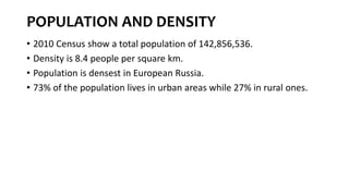 POPULATION AND DENSITY
• 2010 Census show a total population of 142,856,536.
• Density is 8.4 people per square km.
• Population is densest in European Russia.
• 73% of the population lives in urban areas while 27% in rural ones.
 