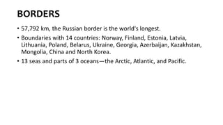 BORDERS
• 57,792 km, the Russian border is the world's longest.
• Boundaries with 14 countries: Norway, Finland, Estonia, Latvia,
Lithuania, Poland, Belarus, Ukraine, Georgia, Azerbaijan, Kazakhstan,
Mongolia, China and North Korea.
• 13 seas and parts of 3 oceans—the Arctic, Atlantic, and Pacific.
 