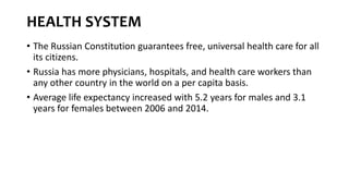 HEALTH SYSTEM
• The Russian Constitution guarantees free, universal health care for all
its citizens.
• Russia has more physicians, hospitals, and health care workers than
any other country in the world on a per capita basis.
• Average life expectancy increased with 5.2 years for males and 3.1
years for females between 2006 and 2014.
 