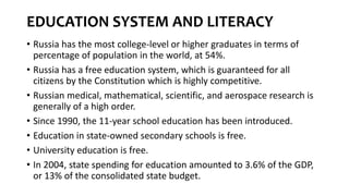 EDUCATION SYSTEM AND LITERACY
• Russia has the most college-level or higher graduates in terms of
percentage of population in the world, at 54%.
• Russia has a free education system, which is guaranteed for all
citizens by the Constitution which is highly competitive.
• Russian medical, mathematical, scientific, and aerospace research is
generally of a high order.
• Since 1990, the 11-year school education has been introduced.
• Education in state-owned secondary schools is free.
• University education is free.
• In 2004, state spending for education amounted to 3.6% of the GDP,
or 13% of the consolidated state budget.
 