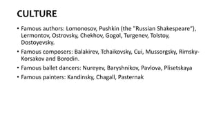 CULTURE
• Famous authors: Lomonosov, Pushkin (the "Russian Shakespeare“),
Lermontov, Ostrovsky, Chekhov, Gogol, Turgenev, Tolstoy,
Dostoyevsky.
• Famous composers: Balakirev, Tchaikovsky, Cui, Mussorgsky, Rimsky-
Korsakov and Borodin.
• Famous ballet dancers: Nureyev, Baryshnikov, Pavlova, Plisetskaya
• Famous painters: Kandinsky, Chagall, Pasternak
 