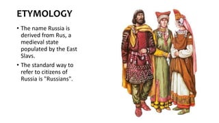 ETYMOLOGY
• The name Russia is
derived from Rus, a
medieval state
populated by the East
Slavs.
• The standard way to
refer to citizens of
Russia is "Russians".
 
