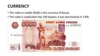 CURRENCY
• The ruble or rouble (RUB) is the currency of Russia.
• The ruble is subdivided into 100 kopeks; it was decimalised in 1704.
 