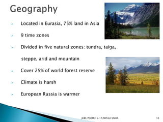  Located in Eurasia, 75% land in Asia
 9 time zones
 Divided in five natural zones: tundra, taiga,
steppe, arid and mountain
 Cover 25% of world forest reserve
 Climate is harsh
 European Russia is warmer
JKBS/PGDM/15-17/MITALI SINHA 10
 