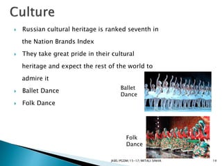  Russian cultural heritage is ranked seventh in
the Nation Brands Index
 They take great pride in their cultural
heritage and expect the rest of the world to
admire it
 Ballet Dance
 Folk Dance
JKBS/PGDM/15-17/MITALI SINHA
Ballet
Dance
Folk
Dance
14
 