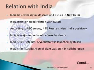  India has embassy in Moscow, and Russia in New Delhi
 India maintain good relation with Russia
 According to BBC survey, 45% Russians view India positively
 India is major importer of defense hardware
 India’s first satellite, Aryabhatta was launched by Russia
 India’s first Swadeshi steel plant was built in collaboration
JKBS/PGDM/15-17/MITALI SINHA
Contd…
15
 