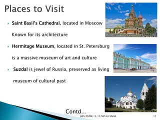 JKBS/PGDM/15-17/MITALI SINHA
 Saint Basil’s Cathedral, located in Moscow
Known for its architecture
 Hermitage Museum, located in St. Petersburg
is a massive museum of art and culture
 Suzdal is jewel of Russia, preserved as living
museum of cultural past
Contd…
17
 