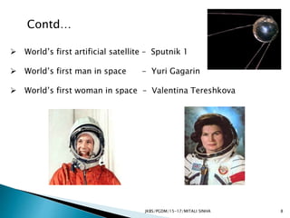 JKBS/PGDM/15-17/MITALI SINHA
Contd…
 World’s first artificial satellite – Sputnik 1
 World’s first man in space - Yuri Gagarin
 World’s first woman in space – Valentina Tereshkova
8
 