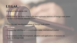 LEGAL
• Protection by the State of the rights and legitimate interests of foreign trade actors
as well as of Russian Manufacturers.
• Equality and non-discrimination of foreign trade actors
• Complying with Russia’s commitments under international treaties
• Transparency in the development, adoption and application of measures to
regulate foreign trade
Provisions of the federal law #164
 