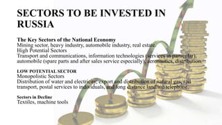SECTORS TO BE INVESTED IN
RUSSIA
The Key Sectors of the National Economy
Mining sector, heavy industry, automobile industry, real estate.
High Potential Sectors
Transport and communications, information technologies (services in particular),
automobile (spare parts and after sales service especially), aeronautics, distribution.
LOW POTENTIAL SECTOR
Monopolistic Sectors
Distribution of water and electricity, export and distribution of natural gas, rail
transport, postal services to individuals, and long distance landline telephone.
Sectors in Decline
Textiles, machine tools
 