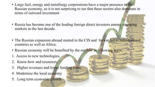 • Large fuel, energy and metallurgy corporations have a major presence in the
Russian economy, so it is not surprising to see that these sectors also dominate in
terms of outward investment
• Russia has become one of the leading foreign direct investors among emerging
markets in the last decade.
• The Russian expansion abroad started in the CIS and forwarded to industrialised
countries as well as Africa.
• Russian economy will be benefited by the outflow in following ways:
1. Access to new technologies,
2. Know-how and resources,
3. Higher revenues and lower funding costs.
4. Modernise the local economy
5. Long term economic growth
 