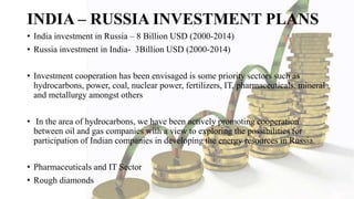 INDIA – RUSSIA INVESTMENT PLANS
• India investment in Russia – 8 Billion USD (2000-2014)
• Russia investment in India- 3Billion USD (2000-2014)
• Investment cooperation has been envisaged is some priority sectors such as
hydrocarbons, power, coal, nuclear power, fertilizers, IT, pharmaceuticals, mineral
and metallurgy amongst others
• In the area of hydrocarbons, we have been actively promoting cooperation
between oil and gas companies with a view to exploring the possibilities for
participation of Indian companies in developing the energy resources in Russia.
• Pharmaceuticals and IT Sector
• Rough diamonds
 