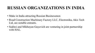 RUSSIAN ORGANIZATIONS IN INDIA
• Make in India attracting Russian Businessmen
• Road Construction Machinary Factory LLC, Electronika, Akis Tech
Ltd, are notable entrants.
• Sukhoi and Mikhoyan Guyevich are venturing in joint partnership
with HAL.
 