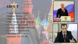 ABOUT
• Capital: Moscow (Москва)
• Language: Russian
• President: Vladimir Putin
• Prime Minister: Dmitry Medvedev
• Centre of Ruling: Kremlin
• Currency: Ruble (Bank Of Russia)
• Continent: Europe and Asia
• Time Zone: UTC +2 to +12
• Population: 144, 192, 450
 