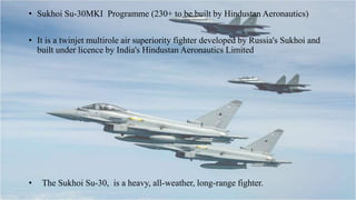 • Sukhoi Su-30MKI Programme (230+ to be built by Hindustan Aeronautics)
• It is a twinjet multirole air superiority fighter developed by Russia's Sukhoi and
built under licence by India's Hindustan Aeronautics Limited
• The Sukhoi Su-30, is a heavy, all-weather, long-range fighter.
 