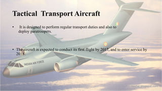 Tactical Transport Aircraft
• It is designed to perform regular transport duties and also to
deploy paratroopers.
• The aircraft is expected to conduct its first flight by 2017, and to enter service by
2018.
 