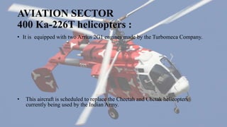 AVIATION SECTOR
400 Ka-226T helicopters :
• It is equipped with two Arrius 2G1 engines made by the Turbomeca Company.
• This aircraft is scheduled to replace the Cheetah and Chetak helicopters
currently being used by the Indian Army.
 