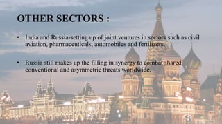 OTHER SECTORS :
• India and Russia-setting up of joint ventures in sectors such as civil
aviation, pharmaceuticals, automobiles and fertilizers.
• Russia still makes up the filling in synergy to combat shared
conventional and asymmetric threats worldwide.
 