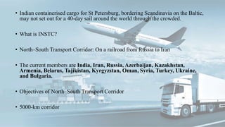 • Indian containerised cargo for St Petersburg, bordering Scandinavia on the Baltic,
may not set out for a 40-day sail around the world through the crowded.
• What is INSTC?
• North–South Transport Corridor: On a railroad from Russia to Iran
• The current members are India, Iran, Russia, Azerbaijan, Kazakhstan,
Armenia, Belarus, Tajikistan, Kyrgyzstan, Oman, Syria, Turkey, Ukraine,
and Bulgaria.
• Objectives of North–South Transport Corridor
• 5000-km corridor
 