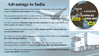 Advantage to India
•Improved transport connectivity between Russia, Central Asia, Iran and India, their
respective bilateral trade volumes will increase.
•The successful activation of the corridor will help connect India to Russia within 16-
21 days at competitive freight rates leading to development of trade on the INSTC.
•It is also expected to eliminate usage of reefer containers for agro commodities and
further support the supplies to Russia.
•Associations in India found the route is,“30% cheaper and 40% shorter than the
current traditional route”.
•For India, we can have access to the lucrative markets of the Central Asia, by-passing
the transit through Pakistan.
•The INSTC has particular economic and strategic relevance to India given the
increasing regional ambitions of China through its One Belt, One Road Initiative.
•Turkey has offered to provide necessary information for linking Black Sea Economic
Cooperation (BSEC)with INSTC.
 
