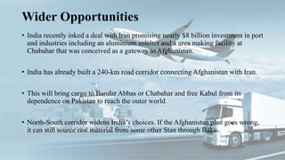 Wider Opportunities
• India recently inked a deal with Iran promising nearly $8 billion investment in port
and industries including an aluminium smelter and a urea making facility at
Chabahar that was conceived as a gateway to Afghanistan.
• India has already built a 240-km road corridor connecting Afghanistan with Iran.
• This will bring cargo to Bandar Abbas or Chabahar and free Kabul from its
dependence on Pakistan to reach the outer world.
• North-South corridor widens India’s choices. If the Afghanistan plan goes wrong,
it can still source raw material from some other Stan through Baku.
 