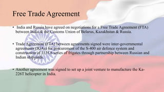Free Trade Agreement
• India and Russia have agreed on negotiations for a Free Trade Agreement (FTA)
between India & the Customs Union of Belarus, Kazakhstan & Russia.
• Trade Agreement (FTA) between agreements signed were inter-governmental
agreements (IGAs) for procurement of the S-400 air defence system and
construction of 1135.6 series of frigates through partnership between Russian and
Indian shipyards.
• Another agreement was signed to set up a joint venture to manufacture the Ka-
226T helicopter in India.
 