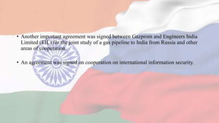• Another important agreement was signed between Gazprom and Engineers India
Limited (EIL) for the joint study of a gas pipeline to India from Russia and other
areas of cooperation.
• An agreement was signed on cooperation on international information security.
 