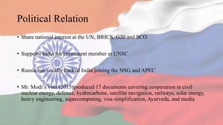 Political Relation
• Share national interest at the UN, BRICS, G20 and SCO
• Supports India for Permanent member at UNSC
• Russia has vocally backed India joining the NSG and APEC
• Mr. Modi’s visit (2015)produced 17 documents covering cooperation in civil
nuclear energy, defence, hydrocarbons, satellite navigation, railways, solar energy,
heavy engineering, supercomputing, visa simplification, Ayurveda, and media
 