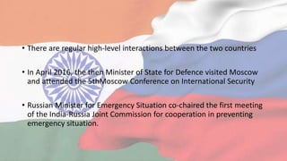 • There are regular high-level interactions between the two countries
• In April 2016, the then Minister of State for Defence visited Moscow
and attended the 5thMoscow Conference on International Security
• Russian Minister for Emergency Situation co-chaired the first meeting
of the India-Russia Joint Commission for cooperation in preventing
emergency situation.
 