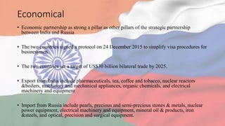 Economical
• Economic partnership as strong a pillar as other pillars of the strategic partnership
between India and Russia
• The two countries signed a protocol on 24 December 2015 to simplify visa procedures for
businessmen.
• The two countries set a target of US$30 billion bilateral trade by 2025.
• Export from India include pharmaceuticals, tea, coffee and tobacco, nuclear reactors
&boilers, machinery and mechanical appliances, organic chemicals, and electrical
machinery and equipment
• Import from Russia include pearls, precious and semi-precious stones & metals, nuclear
power equipment, electrical machinery and equipment, mineral oil & products, iron
&steels, and optical, precision and surgical equipment.
 