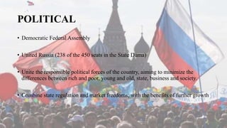 POLITICAL
• Democratic Federal Assembly
• United Russia (238 of the 450 seats in the State Duma)
• Unite the responsible political forces of the country, aiming to minimize the
differences between rich and poor, young and old, state, business and society.
• Combine state regulation and market freedoms, with the benefits of further growth
 