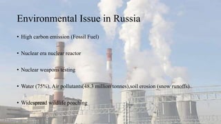 Environmental Issue in Russia
• High carbon emission (Fossil Fuel)
• Nuclear era nuclear reactor
• Nuclear weapons testing
• Water (75%), Air pollutants(48.3 million tonnes),soil erosion (snow runoffs)
• Widespread wildlife poaching
 