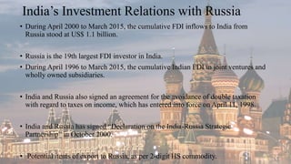India’s Investment Relations with Russia
• During April 2000 to March 2015, the cumulative FDI inflows to India from
Russia stood at US$ 1.1 billion.
• Russia is the 19th largest FDI investor in India.
• During April 1996 to March 2015, the cumulative Indian FDI in joint ventures and
wholly owned subsidiaries.
• India and Russia also signed an agreement for the avoidance of double taxation
with regard to taxes on income, which has entered into force on April 11, 1998.
• India and Russia has signed “Declaration on the India-Russia Strategic
Partnership” in October 2000.
• Potential items of export to Russia, as per 2-digit HS commodity.
 