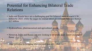 Potential for Enhancing Bilateral Trade
Relations
• India and Russia have set a challenging goal for bilateral trade to reach $ 30
billion by 2025, while the target for mutual direct investments between them is
$15 billion.
• Hydrocarbons, pharmaceutical and agricultural goods.
• However, India and Russia are now looking to diversify their import and export
flows.
• Huge potential in bringing bilateral trade to a new level
 