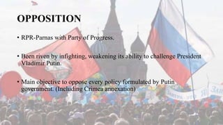 OPPOSITION
• RPR-Parnas with Party of Progress.
• Been riven by infighting, weakening its ability to challenge President
Vladimir Putin.
• Main objective to oppose every policy formulated by Putin
government. (Including Crimea annexation)
 
