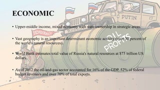 ECONOMIC
• Upper-middle income, mixed economy with state ownership in strategic areas.
• Vast geography is an important determinant economic activity (over 30 percent of
the world's natural resources).
• World Bank estimates total value of Russia's natural resources at $75 trillion US
dollars.
• As of 2012 the oil-and-gas sector accounted for 16% of the GDP, 52% of federal
budget revenues and over 70% of total exports.
 