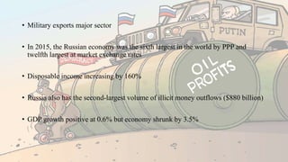• Military exports major sector
• In 2015, the Russian economy was the sixth largest in the world by PPP and
twelfth largest at market exchange rates
• Disposable income increasing by 160%
• Russia also has the second-largest volume of illicit money outflows ($880 billion)
• GDP growth positive at 0.6% but economy shrunk by 3.5%
 