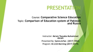 PRESENTATION
.
Course: Comparative Science Education
Topic: Comparison of Education system of Pakistan
and Russia
Instructor: Ma'am Tayyaba Muhammad
Akram
Presented By: Samra Arfan (2017-1902)
Program: M.S.Ed Morning (2017-2019)
 