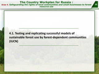 The Country Workplan for Russia :

Area 4. Safeguarding the rights of local communities and small businesses to forest

resource use

4.1. Testing and replicating successful models of
sustainable forest use by forest-dependent communities
(IUCN)

10

 