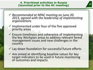 4. Prioritized activities in Russia
(launched prior to the AC meeting)

 Recommended at NPAC meeting on June 20,
2013, agreed with the leadership of implementing
organizations
 Implemented under four of the five approved
priority areas
 Ensure timeliness and coherence of implementing
the key Workplan areas to address relevant forest
management issues and new challenges in the
country
 Lay down foundation for successful future efforts
 Are aimed at identifying baseline values for key
target indicators to be used in future monitoring
of outcomes and impacts

12

 