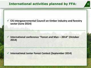 International activities planned by FFA:

 CIS Intergovernmental Council on timber industry and forestry
sector (June 2014)

 International conference “Forest and Man – 2014” (October
2014)

 International Junior Forest Contest (September 2014)

15

 