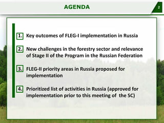 AGENDA

1. Key outcomes of FLEG-I implementation in Russia
2. New challenges in the forestry sector and relevance
of Stage II of the Program in the Russian Federation
3. FLEG-II priority areas in Russia proposed for
implementation
4. Prioritized list of activities in Russia (approved for
implementation prior to this meeting of the SC)

2

 