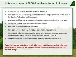 1. Key outcomes of FLEG-I implementation in Russia

 Mainstreaming FLEG in all forestry sector processes

 Development and use of the guidelines to combat illegal forest use at the level of
the Russian Federation and its regions
 Assessment of forest governance quality at the national and subnational levels
 Testing sustainable forestry model at the local level

 Increased awareness of all stakeholders
 Development and delivery of module-based training programs
 Support to the business community (summarizing corporate experience with
timber origin tracking systems, information on Regulation (EU))
 Additional relevant studies: forest fires and illegal forest use in Russia
Тhus, the Program served as a catalyst for many crucial processes in the Russian
forestry sector including the process of attracting resources from IFIs and the
national budget

3

 