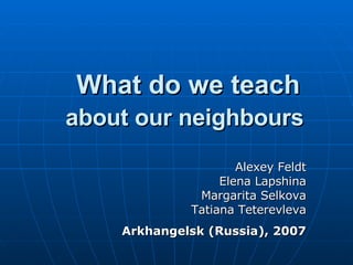 What do we teach  about our neighbours   Alexey Feldt Elena Lapshina Margarita Selkova Tatiana Teterevleva Arkhangelsk (Russia), 2007 
