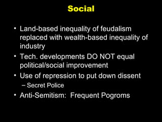 Social Land-based inequality of feudalism replaced with wealth-based inequality of industry Tech. developments DO NOT equal political/social improvement Use of repression to put down dissent Secret Police Anti-Semitism:  Frequent Pogroms 