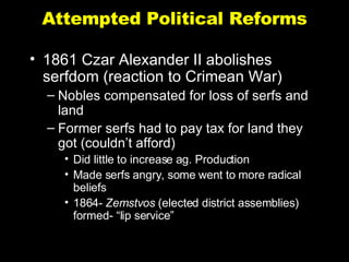 Attempted Political Reforms 1861 Czar Alexander II abolishes serfdom (reaction to Crimean War) Nobles compensated for loss of serfs and land Former serfs had to pay tax for land they got (couldn’t afford) Did little to increase ag. Production Made serfs angry, some went to more radical beliefs 1864-  Zemstvos  (elected district assemblies) formed- “lip service” 