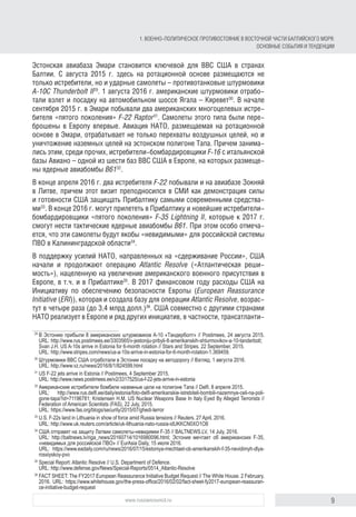 9www.russiancouncil.ru
Эстонская авиабаза Эмари становится ключевой для ВВС США в странах
Балтии. С августа 2015 г. здесь на ротационной основе размещаются не
только истребители, но и ударные самолеты – противотанковые штурмовики
A-10C Thunderbolt II29
. 1 августа 2016 г. американские штурмовики отрабо-
тали взлет и посадку на автомобильном шоссе Ягала – Кяревет30
. В начале
сентября 2015 г. в Эмари побывали два американских многоцелевых истре-
бителя «пятого поколения» F-22 Raptor31
. Самолеты этого типа были пере-
брошены в Европу впервые. Авиация НАТО, размещаемая на ротационной
основе в Эмари, отрабатывает не только перехваты воздушных целей, но и
уничтожение наземных целей на эстонском полигоне Тапа. Причем занима-
лись этим, среди прочих, истребители‑бомбардировщики F-16 с итальянской
базы Авиано – одной из шести баз ВВС США в Европе, на которых размеще-
ны ядерные авиабомбы B6132
.
В конце апреля 2016 г. два истребителя F-22 побывали и на авиабазе Зокняй
в Литве, причем этот визит преподносился в СМИ как демонстрация силы
и готовности США защищать Прибалтику самыми современными средства-
ми33
. В конце 2016 г. могут прилететь в Прибалтику и новейшие истребители-
бомбардировщики «пятого поколения» F-35 Lightning II, которые к 2017 г.
смогут нести тактические ядерные авиабомбы B61. При этом особо отмеча-
ется, что эти самолеты будут якобы «невидимыми» для российской системы
ПВО в Калининградской области34
.
В поддержку усилий НАТО, направленных на «сдерживание России», США
начали и продолжают операцию Atlantic Resolve («Атлантическая реши-
мость»), нацеленную на увеличение американского военного присутствия в
Европе, в т.ч. и в Прибалтике35
. В 2017 финансовом году расходы США на
Инициативу по обеспечению безопасности Европы (European Reassurance
Initiative (ERI)), которая и создала базу для операции Atlantic Resolve, возрас­
тут в четыре раза (до 3,4 млрд долл.)36
. США совместно с другими странами
НАТО реализует в Европе и ряд других инициатив, в частности, трансатланти-
29
	В Эстонию прибыли 8 американских штурмовиков А-10 «Тандерболт» // Postimees, 24 августа 2015.
URL: http://www.rus.postimees.ee/3303565/v-jestoniju-pribyli-8-amerikanskih-shturmovikov-a-10-tanderbolt;
Svan J.H. US A-10s arrive in Estonia for 6-month rotation // Stars and Stripes. 22 September, 2015.
URL: http://www.stripes.com/news/us-a-10s-arrive-in-estonia-for-6-month-rotation-1.369459.
30
	Штурмовики ВВС США отработали в Эстонии посадку на автодорогу // Взгляд, 1 августа 2016.
URL: http://www.vz.ru/news/2016/8/1/824599.html
31
	US F-22 jets arrive in Estonia // Postimees, 4 September 2015.
URL: http://www.news.postimees.ee/v2/3317525/us-f-22-jets-arrive-in-estonia
32
	Американские истребители бомбили наземные цели на полигоне Тапа // Delfi. 8 апреля 2015.
URL: http://www.rus.delfi.ee/daily/estonia/foto-delfi-amerikanskie-istrebiteli-bombili-nazemnye-celi-na-poli­
go­ne-ta­pa?id=71196781; Kristensen H.M. US Nuclear Weapons Base In Italy Eyed By Alleged Terrorists //
Federation of American Scientists (FAS), 22 July, 2015.
URL: https://www.fas.org/blogs/security/2015/07/ghedi-terror
33
	U.S. F-22s land in Lithuania in show of force amid Russia tensions // Reuters. 27 April, 2016.
URL: http://www.uk.reuters.com/article/uk-lithuania-nato-russia-idUKKCN0XO1O8
34
	США отправят на защиту Латвии самолеты-невидимки F-35 // BALTNEWS.LV, 14 July, 2016.
URL: http://baltnews.lv/riga_news/20160714/1016980096.html; Эстония мечтает об американских F-35,
«невидимых для российской ПВО» // EurAsia Daily, 15 июля 2016.
URL: https://www.eadaily.com/ru/news/2016/07/15/estoniya-mechtaet-ob-amerikanskih-f-35-nevidimyh-dlya-
ros­siys­koy-pvo
35
	Special Report: Atlantic Resolve // U.S. Department of Defence.
URL: http://www.defense.gov/News/Special-Reports/0514_Atlantic-Resolve
36
	FACT SHEET: The FY2017 European Reassurance Initiative Budget Request // The White House. 2 February,
2016. URL: https://www.whitehouse.gov/the-press-office/2016/02/02/fact-sheet-fy2017-european-reas­su­ran­
ce-initiative-budget-request
1. ВОЕННО-ПОЛИТИЧЕСКОЕ ПРОТИВОСТОЯНИЕ В ВОСТОЧНОЙ ЧАСТИ БАЛТИЙСКОГО МОРЯ:
ОСНОВНЫЕ СОБЫТИЯ И ТЕНДЕНЦИИ
 