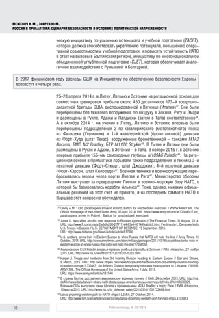 10 Рабочая тетрадь № 35 / 2016
МЕЖЕВИЧ Н.М., ЗВЕРЕВ Ю.М.
РОССИЯ И ПРИБАЛТИКА: СЦЕНАРИИ БЕЗОПАСНОСТИ В УСЛОВИЯХ ПОЛИТИЧЕСКОЙ НАПРЯЖЕННОСТИ
ческую инициативу по усилению потенциала и учебной подготовке (TACET),
которая должна способствовать укреплению потенциала, повышению опера-
тивной совместимости и учебной подготовки, и повысить устойчивость НАТО
в ответ на вызовы в Балтийском регионе, инициативу по многонациональной
объединенной углубленной подготовке (CJET), которая обеспечивает анало-
гичное взаимодействие с Румынией и Болгарией.
25–28 апреля 2014 г. в Литву, Латвию и Эстонию на ротационной основе для
совместных тренировок прибыли около 450 десантников 173‑й воздушно-
десантной бригады США, дислоцированной в Виченце (Италия)37
. Они были
переброшены без тяжелого вооружения по воздуху в Зокняй, Ригу и Эмари
и размещены в Рукле, Адажи и Палдиски (затем в Тапа) соответственно38
.
А в октябре 2014 г. на учения в Литву, Латвию и Эстонию впервые были
переброшены подразделения 2‑го кавалерийского (мотопехотного) полка
из Фильзека (Германия) и 1‑й кавалерийской (бронетанковой) дивизии
из Форт-Худа (штат Техас), вооруженные бронетехникой – танками M1A2
Abrams, БМП M2 Bradley, БТР M1126 Stryker39
. В Литве и Латвии они были
размещены в Рукле и Адажи, в Эстонии – в Тапа. В ноябре 2015 г. в Эстонию
впервые прибыли 155‑мм самоходные гаубицы M109A6 Paladin40
. На рота-
ционной основе в Прибалтике побывали также подразделения и техника 3‑й
пехотной дивизии (Форт-Стюарт, штат Джорджия), 4‑й пехотной дивизии
(Форт-Карсон, штат Колорадо)41
. Военная техника и военнослужащие пере-
брасывались морем через порты Лиепая и Рига42
. Министерство обороны
Латвии выступает за превращение Лиепаи в военно-морскую базу НАТО, в
которой бы базировались корабли Альянса43
. Пока, однако, никаких офици-
альных решений на этот счет не принято, и на последнем саммите НАТО в
Варшаве этот вопрос не обсуждался.
37
	LaVey A.M. 173rd paratroopers arrive in Poland, Baltics for unscheduled exercises // WWW.ARMY.MIL. The
Official Homepage of the United States Army, 30April, 2014. URL: https://www.army.mil/article/125040/173rd_
paratroopers_arrive_in_Poland__Baltics_for_unscheduled_exercises
38
	Jones S. Nato allies at odds over response to Russian aggression // The Financial Times. 31 August, 2014.
URL: http://www.ft.com/cms/s/2/e8dfe286-2f77-11e4-83e4-00144feabdc0.html; Ferdinando L. Dempsey Visits
U.S. Troops in Estonia // U.S. DEPARTMENT OF DEFENSE. 15 September, 2015.
URL: http://www.defense.gov/News/Article/Article/617300
39
	U.S. soldiers, tanks train in Eastern Europe to show Russia that NATO will hold the line // Army Times. 16
October, 2014. URL: http://www.armytimes.com/story/military/pentagon/2014/10/16/us-soldiers-tanks-train-in-
eas­tern-euro­pe-to-show-russia-that-nato-will-hold-the-line/17356565
40
	Американские САУ Paladin впервые провели учебные стрельбы в Эстонии // РИА «Новости», 27 ноября
2015. URL: http://www.ria.ru/world/20151127/1330145252.html
41
	Harper J. Troops and hardware from 3rd Infantry Division heading to Eastern Europe // Star and Stripes,
9 March, 2015. URL: http://www.stripes.com/news/troops-and-hardware-from-3rd-infantry-division-heading-
to-eastern-europe-1.333467; 4th Infantry Division temporarily relocates headquarters to Lithuania // WWW.
ARMY.MIL. The Official Homepage of the United States Army, 1 July, 2015.
URL: https://www.army.mil/article/151546
42
	В страны Балтии доставляют американскую военную технику // Delfi, 24 октября 2015. URL: http://rus.
delfi.lv/news/daily/latvia/v-strany-baltii-dostavlyayut-amerikanskuyu-voennuyu-tehniku.d?id=46630325;
Военные США выгрузили танки Abrams и бронемашины M2A3 Bradley в порту Риги // РИА «Новости»,
10 марта 2015. URL: http://www.ria.ru/tv_defense_safety/20150310/1051722468.html
43
	Latvia grooming western port for NATO ships // LSM.lv, 27 Оctober, 2014.
URL: http://www.lsm.lv/en/article/societ/society/latvia-grooming-western-port-for-nato-ships.a103983
В 2017 финансовом году расходы США на Инициативу по обеспечению безопасности Европы
возрастут в четыре раза.
 
